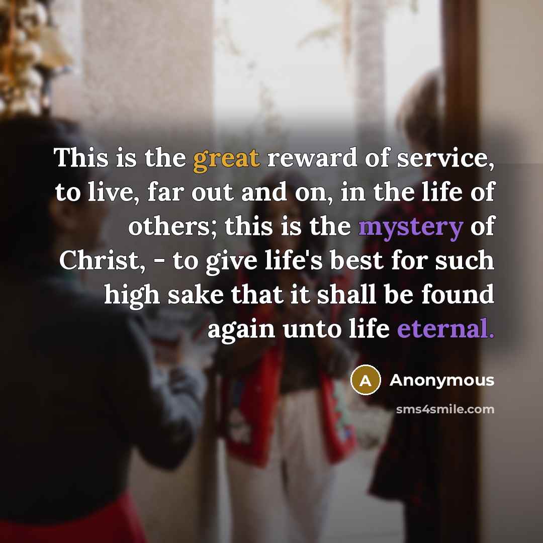 “This is the great reward of service, to live, far out and on, in the life of others; this is the mystery of Christ, - to give life's best for such high sake that it shall be found again unto life eternal.” quote by Anonymous