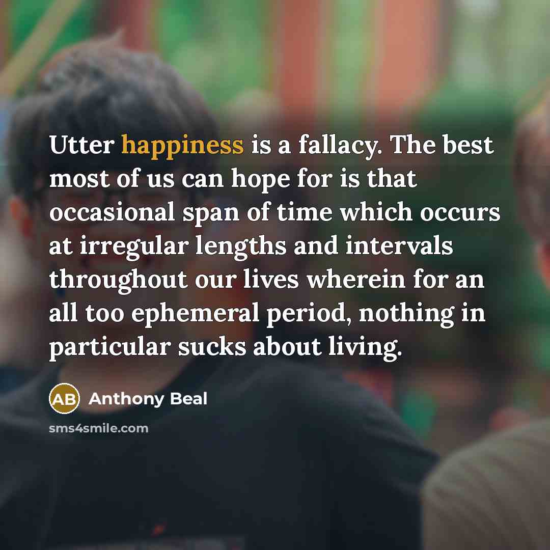“Utter happiness is a fallacy. The best most of us can hope for is that occasional span of time which occurs at irregular lengths and intervals throughout our lives wherein for an all too ephemeral period, nothing in particular sucks about living.” quote by Anthony Beal