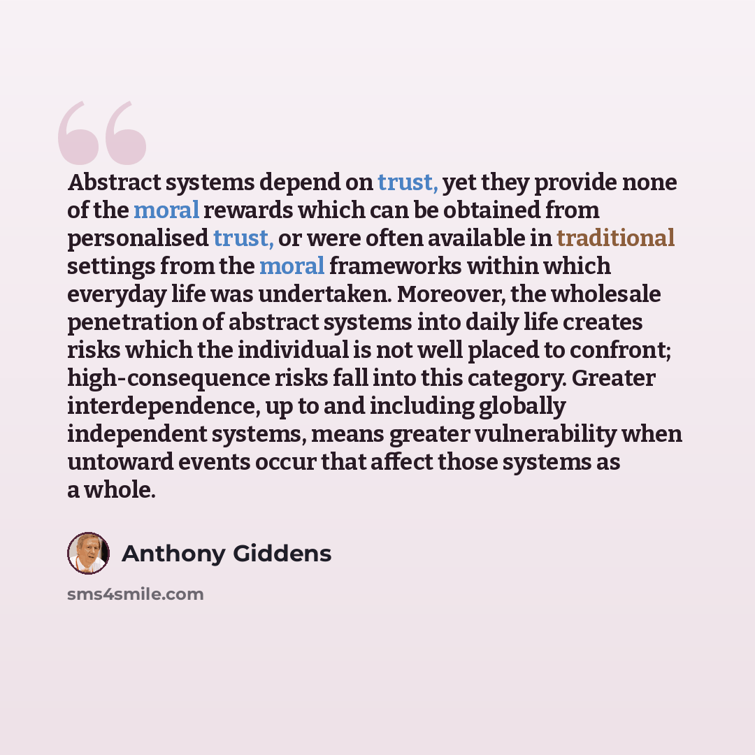 “Abstract systems depend on trust, yet they provide none of the moral rewards which can be obtained from personalised trust, or were often available in traditional settings from the moral frameworks within which everyday life was undertaken. Moreover, the wholesale penetration of abstract systems…” quote by Anthony Giddens