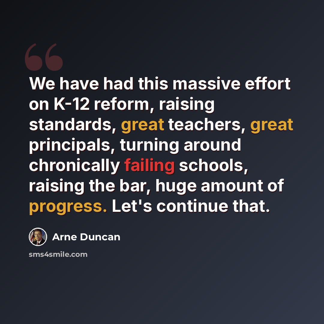 “We have had this massive effort on K-12 reform, raising standards, great teachers, great principals, turning around chronically failing schools, raising the bar, huge amount of progress. Let's continue that.” quote by Arne Duncan