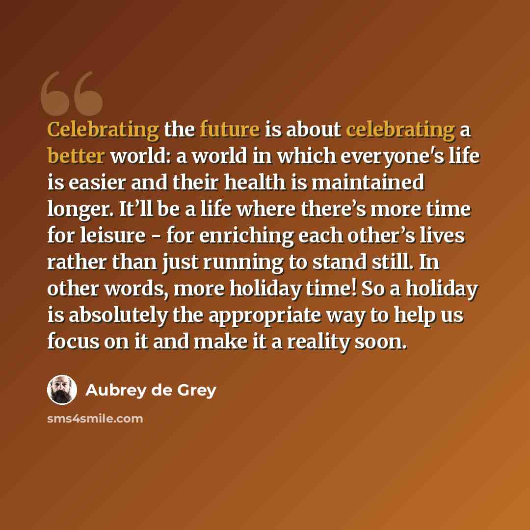 “Celebrating the future is about celebrating a better world: a world in which everyone's life is easier and their health is maintained longer. It’ll be a life where there’s more time for leisure - for enriching each other’s lives rather than just running to stand still. In other words, more holiday…” quote by Aubrey de Grey
