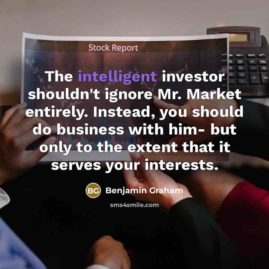 “The intelligent investor shouldn't ignore Mr. Market entirely. Instead, you should do business with him- but only to the extent that it serves your interests.” quote by Benjamin Graham