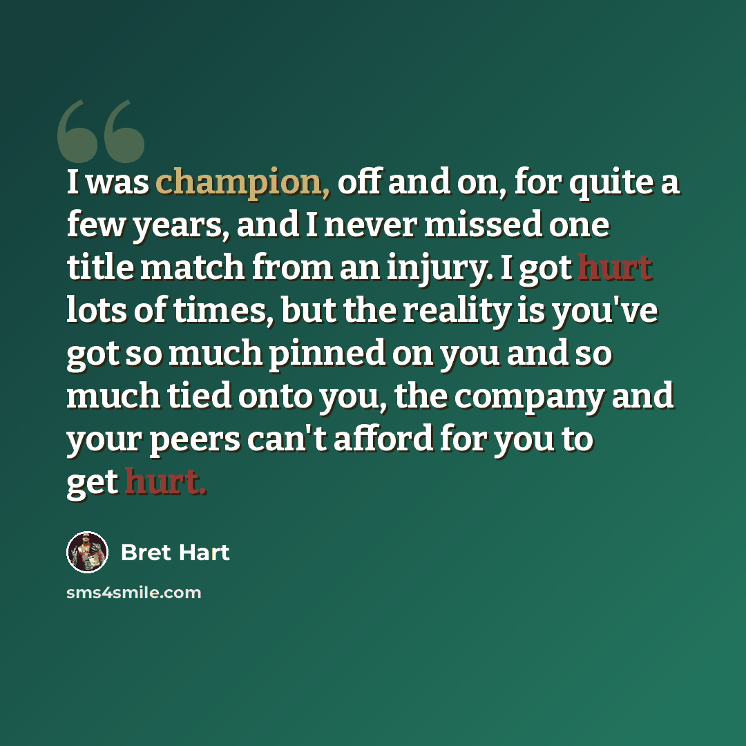“I was champion, off and on, for quite a few years, and I never missed one title match from an injury. I got hurt lots of times, but the reality is you've got so much pinned on you and so much tied onto you, the company and your peers can't afford for you to get hurt.” quote by Bret Hart