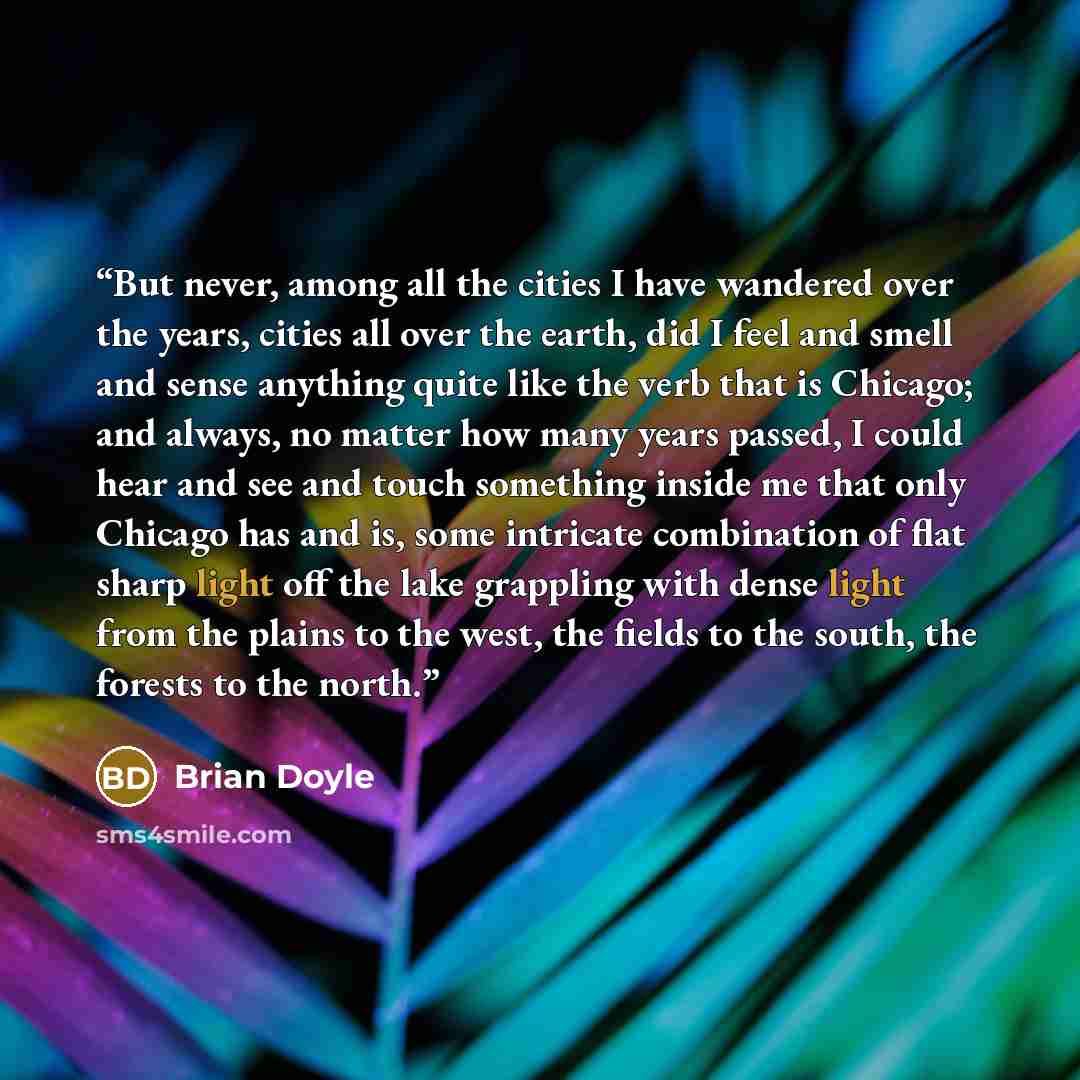 “But never, among all the cities I have wandered over the years, cities all over the earth, did I feel and smell and sense anything quite like the verb that is Chicago; and always, no matter how many years passed, I could hear and see and touch something inside me that only Chicago has and is, some…” quote by Brian Doyle