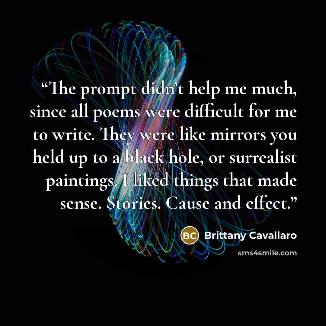 “The prompt didn’t help me much, since all poems were difficult for me to write. They were like mirrors you held up to a black hole, or surrealist paintings. I liked things that made sense. Stories. Cause and effect.” quote by Brittany Cavallaro