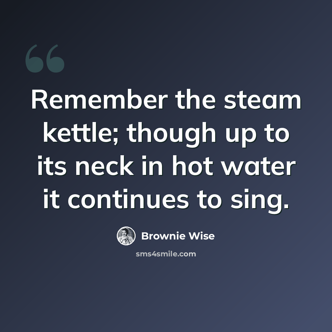 “Remember the steam kettle; though up to its neck in hot water it continues to sing.” quote by Brownie Wise