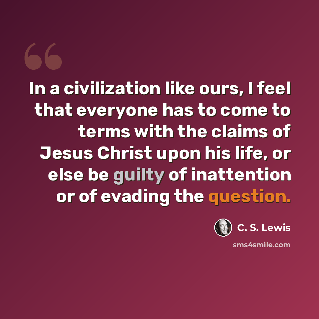 “In a civilization like ours, I feel that everyone has to come to terms with the claims of Jesus Christ upon his life, or else be guilty of inattention or of evading the question.” quote by C. S. Lewis