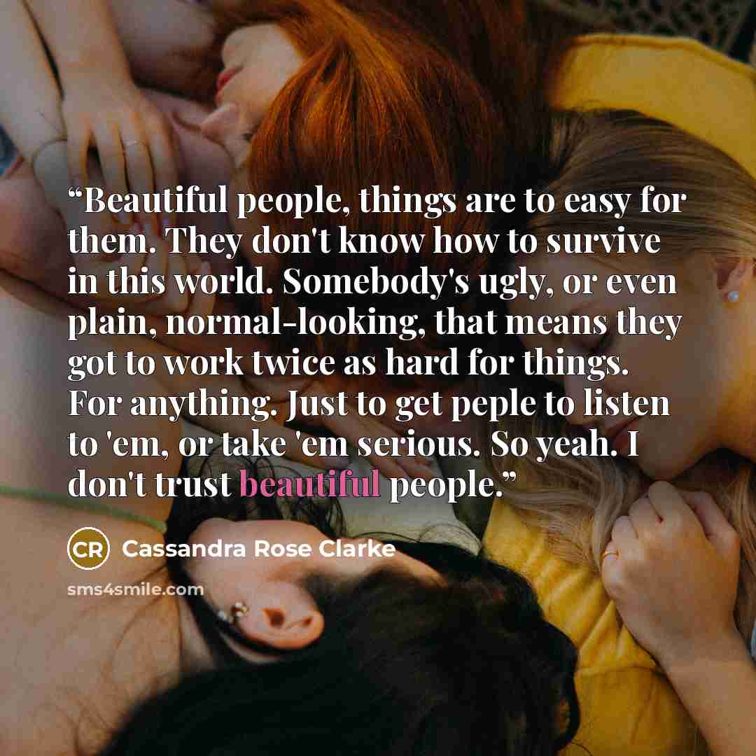 “Beautiful people, things are to easy for them. They don't know how to survive in this world. Somebody's ugly, or even plain, normal-looking, that means they got to work twice as hard for things. For anything. Just to get peple to listen to 'em, or take 'em serious. So yeah. I don't trust beautiful…” quote by Cassandra Rose Clarke