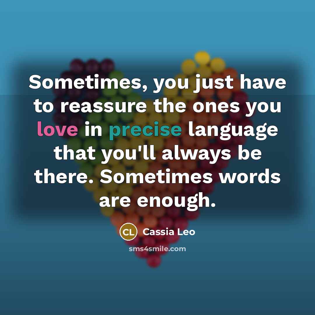 “Sometimes, you just have to reassure the ones you love in precise language that you'll always be there. Sometimes words are enough.” quote by Cassia Leo