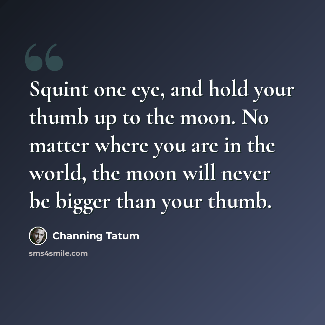 “Squint one eye, and hold your thumb up to the moon. No matter where you are in the world, the moon will never be bigger than your thumb.” quote by Channing Tatum