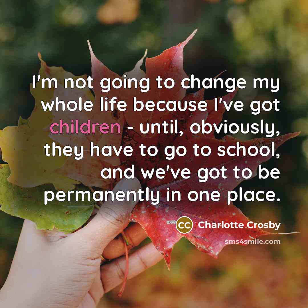 “I'm not going to change my whole life because I've got children - until, obviously, they have to go to school, and we've got to be permanently in one place.” quote by Charlotte Crosby
