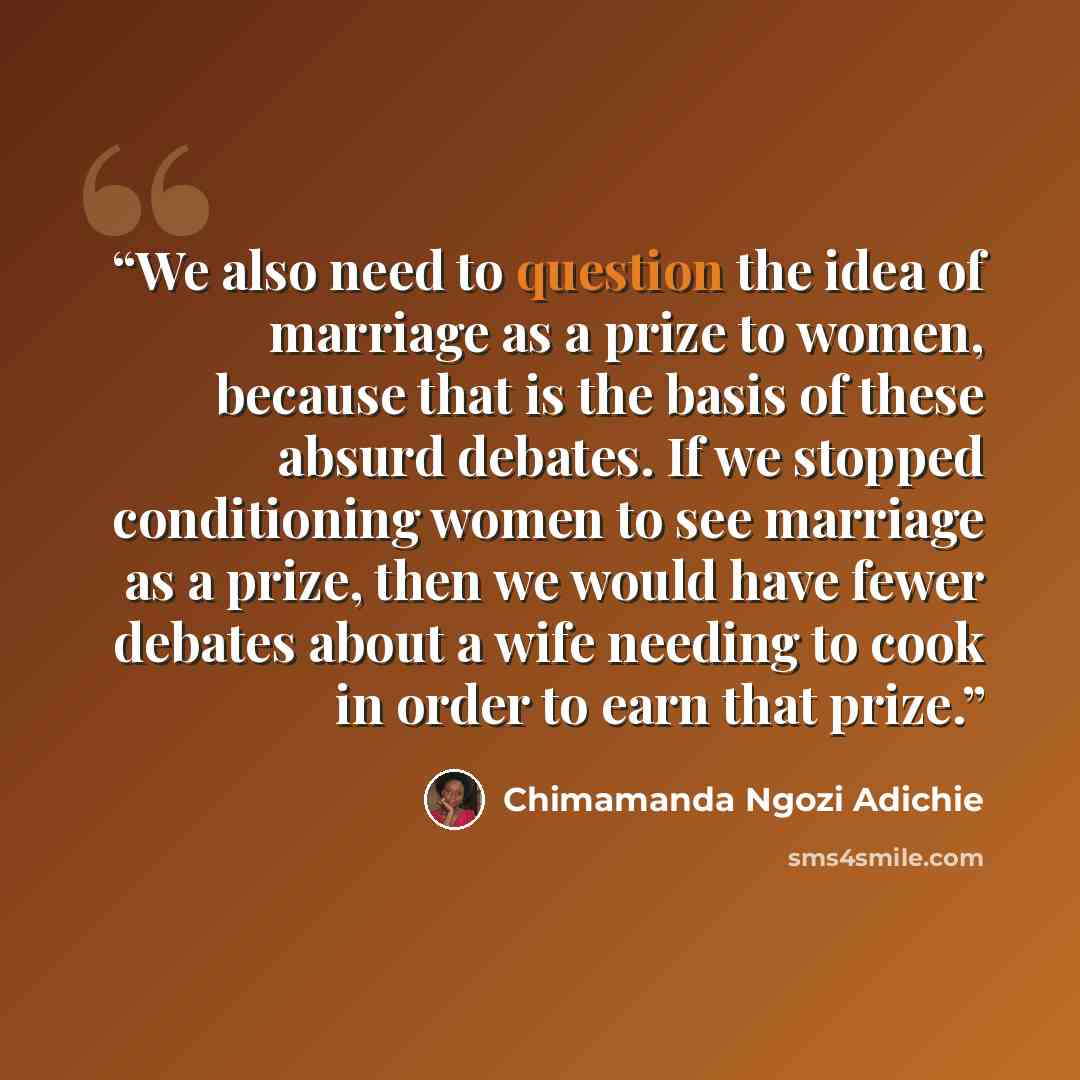“We also need to question the idea of marriage as a prize to women, because that is the basis of these absurd debates. If we stopped conditioning women to see marriage as a prize, then we would have fewer debates about a wife needing to cook in order to earn that prize.” quote by Chimamanda Ngozi Adichie