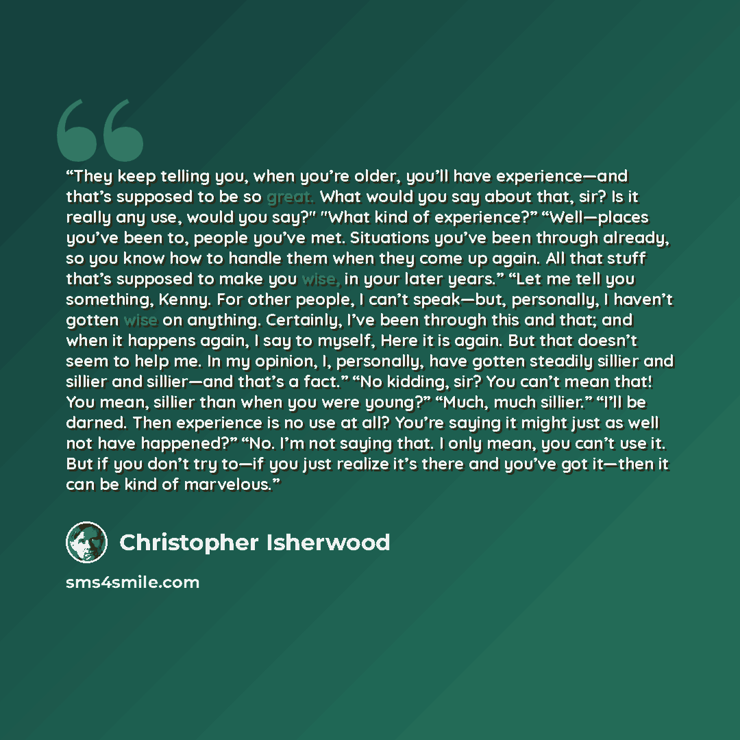 “They keep telling you, when you’re older, you’ll have experience—and that’s supposed to be so great. What would you say about that, sir? Is it really any use, would you say?" "What kind of experience?” “Well—places you’ve been to, people you’ve met. Situations you’ve been through already, so you…” quote by Christopher Isherwood