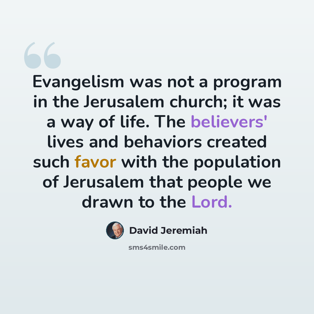 “Evangelism was not a program in the Jerusalem church; it was a way of life. The believers' lives and behaviors created such favor with the population of Jerusalem that people we drawn to the Lord.” quote by David Jeremiah