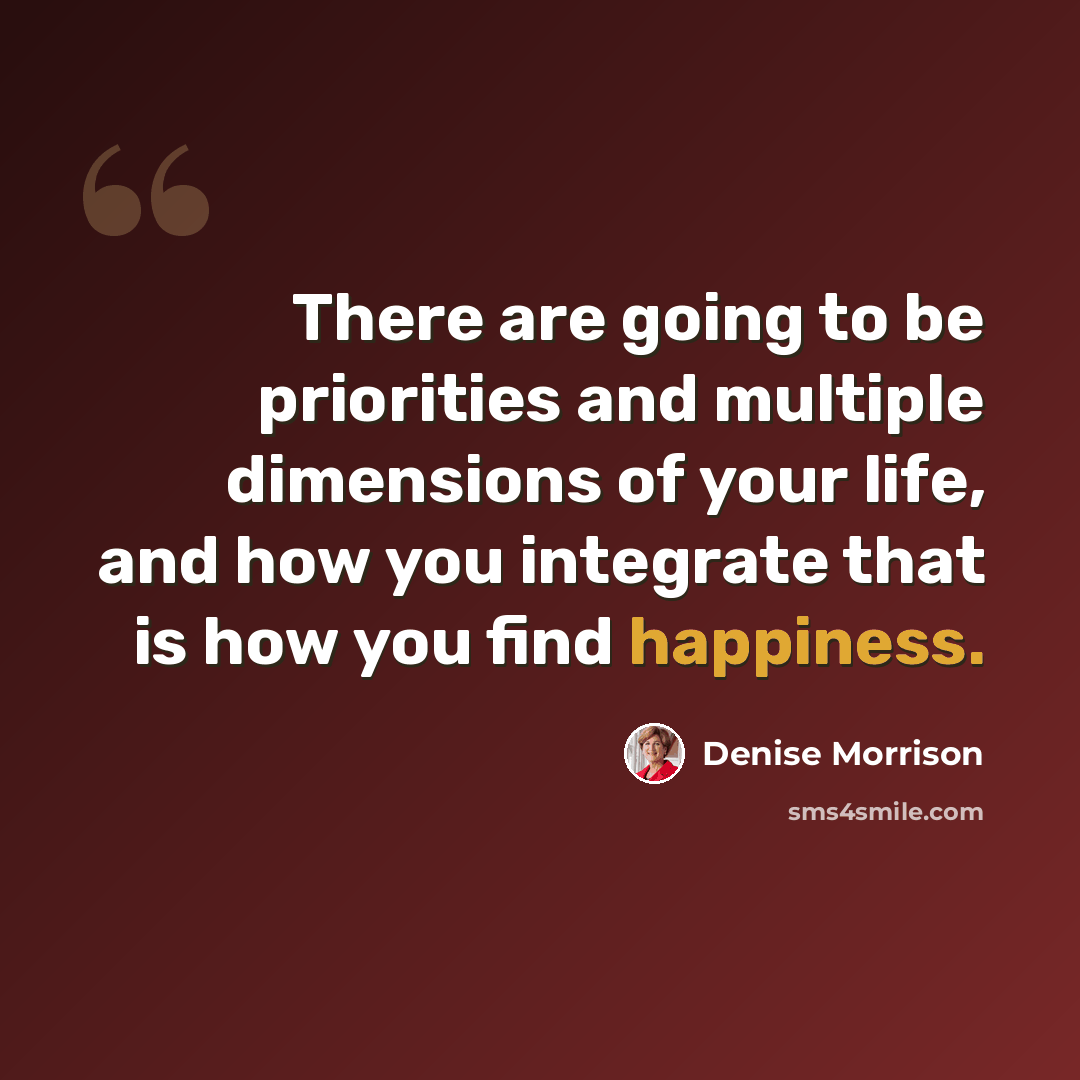 “There are going to be priorities and multiple dimensions of your life, and how you integrate that is how you find happiness.” quote by Denise Morrison