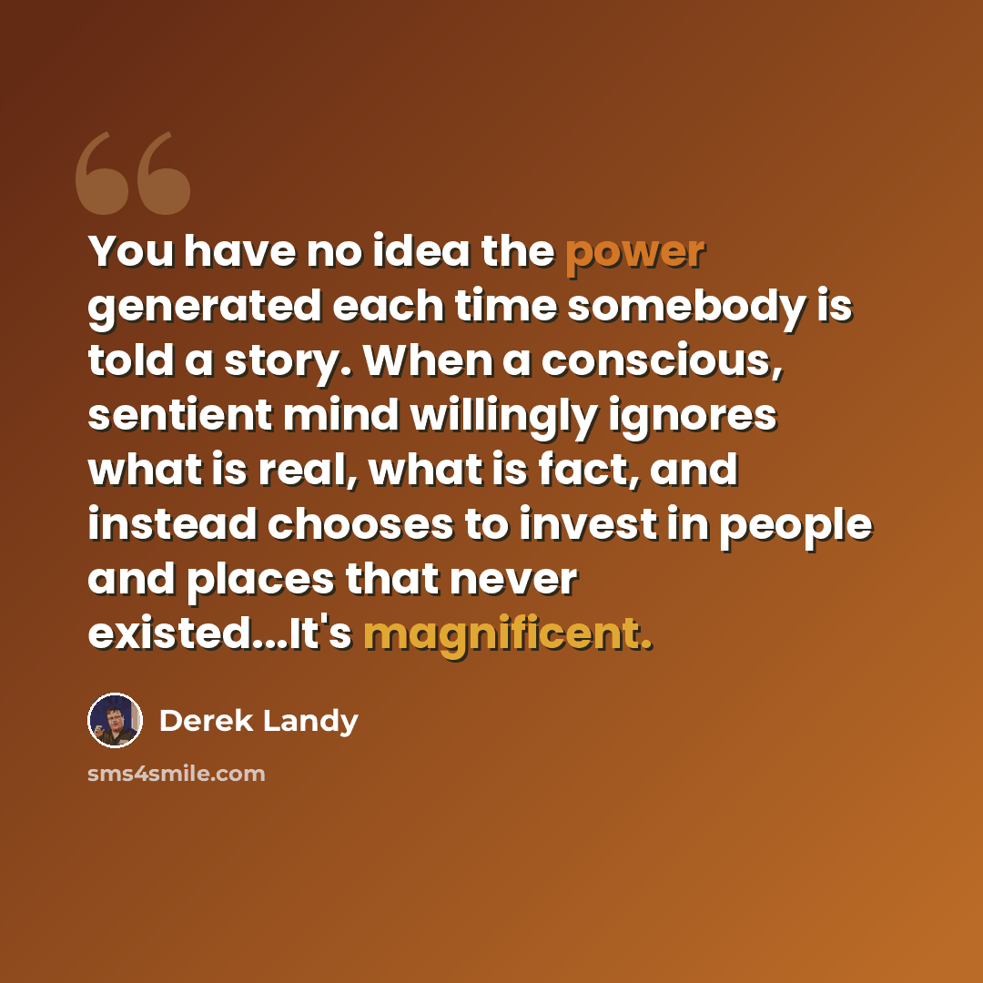 “You have no idea the power generated each time somebody is told a story. When a conscious, sentient mind willingly ignores what is real, what is fact, and instead chooses to invest in people and places that never existed...It's magnificent.” quote by Derek Landy