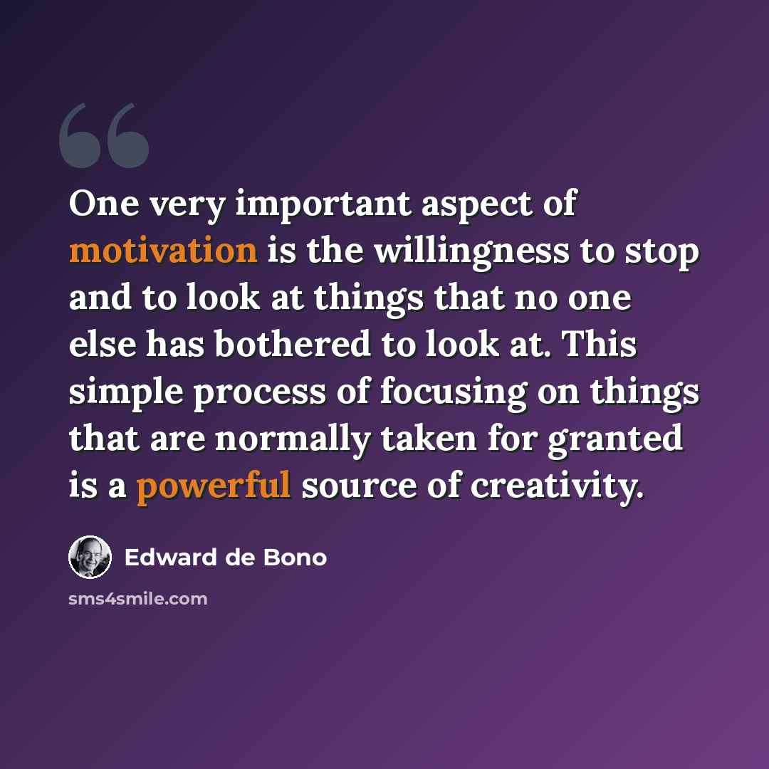 “One very important aspect of motivation is the willingness to stop and to look at things that no one else has bothered to look at. This simple process of focusing on things that are normally taken for granted is a powerful source of creativity.” quote by Edward de Bono
