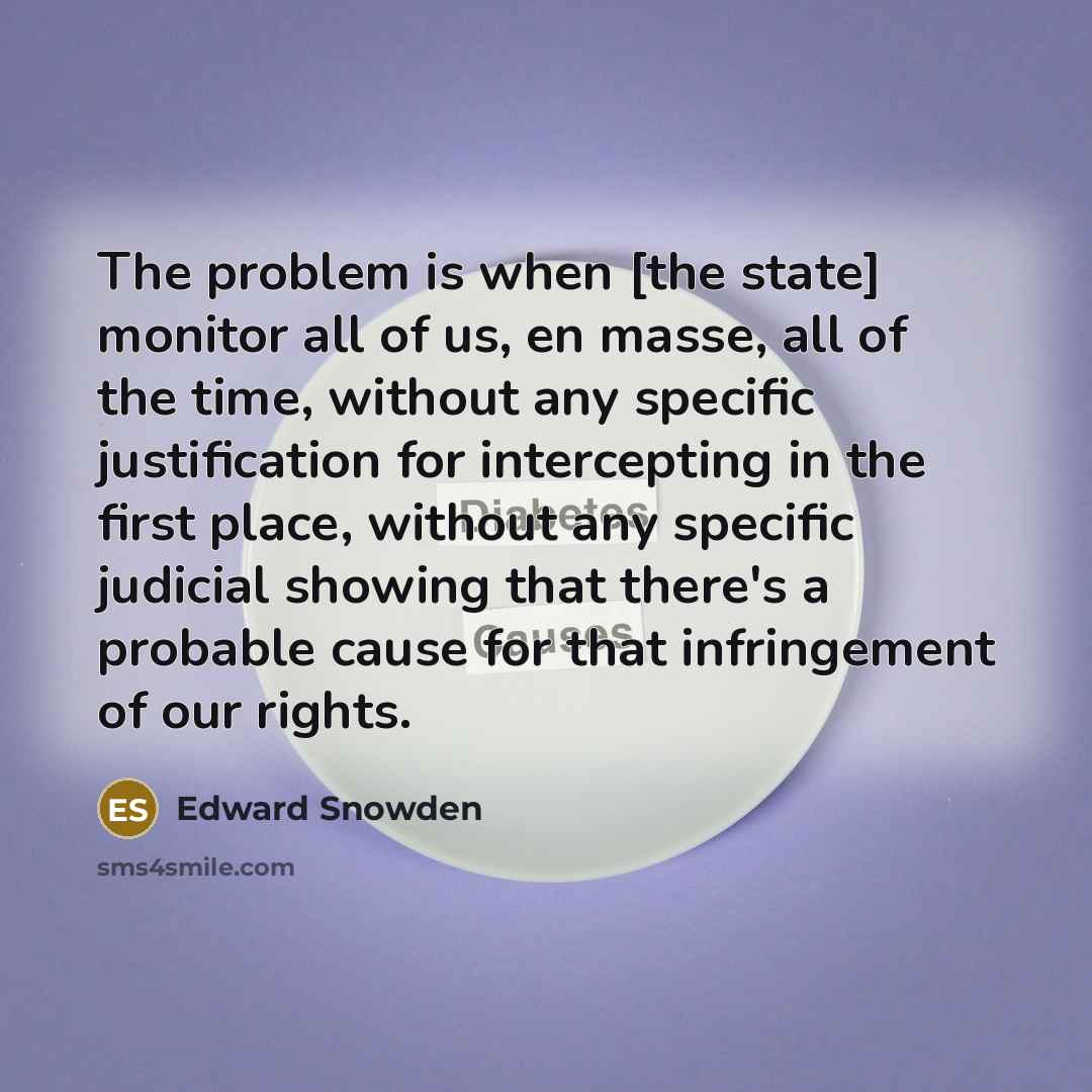 “The problem is when [the state] monitor all of us, en masse, all of the time, without any specific justification for intercepting in the first place, without any specific judicial showing that there's a probable cause for that infringement of our rights.” quote by Edward Snowden