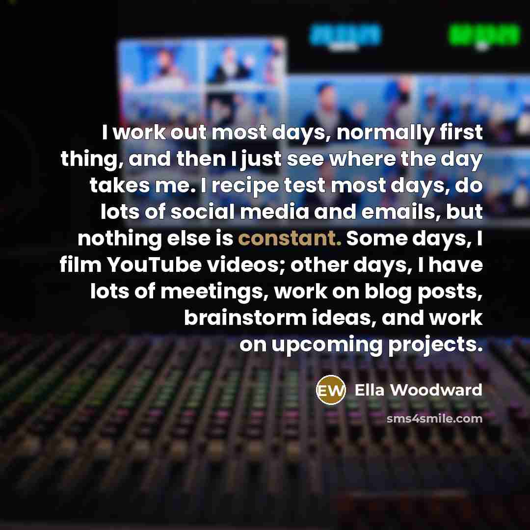 “I work out most days, normally first thing, and then I just see where the day takes me. I recipe test most days, do lots of social media and emails, but nothing else is constant. Some days, I film YouTube videos; other days, I have lots of meetings, work on blog posts, brainstorm ideas, and work…” quote by Ella Woodward