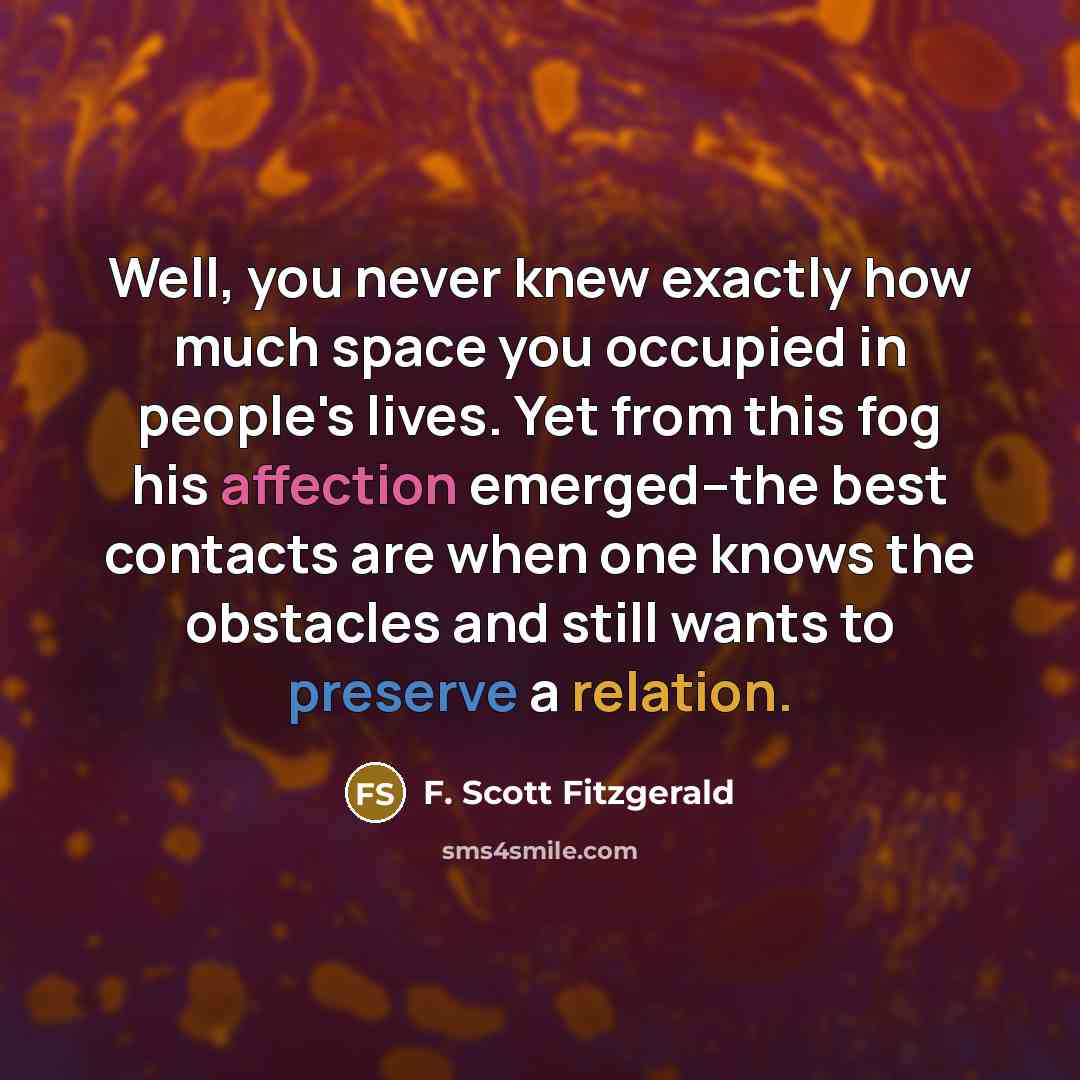 “Well, you never knew exactly how much space you occupied in people's lives. Yet from this fog his affection emerged--the best contacts are when one knows the obstacles and still wants to preserve a relation.” quote by F. Scott Fitzgerald