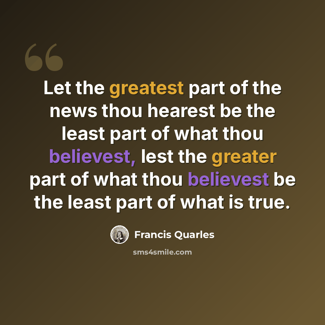 “Let the greatest part of the news thou hearest be the least part of what thou believest, lest the greater part of what thou believest be the least part of what is true.” quote by Francis Quarles