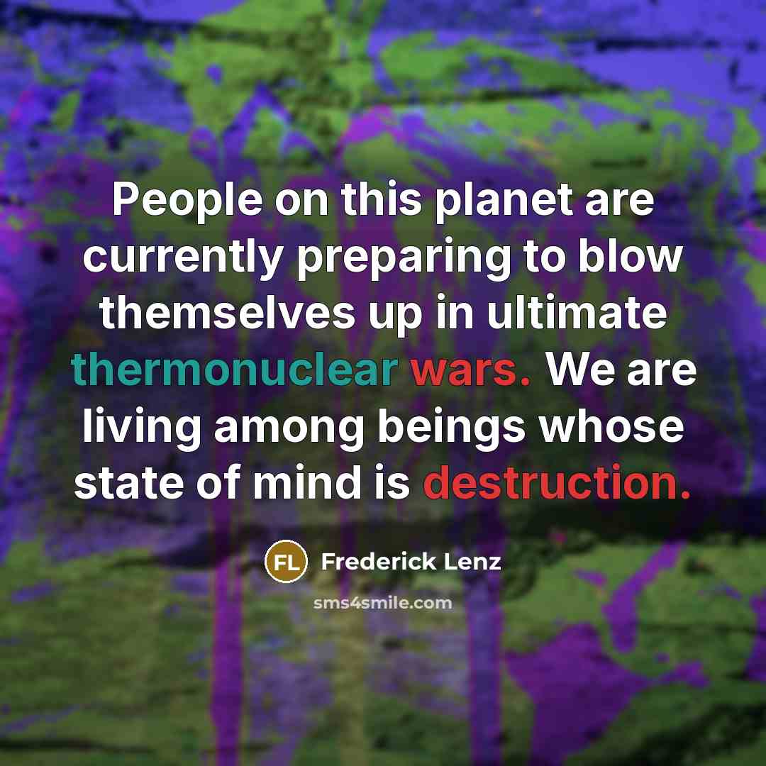 “People on this planet are currently preparing to blow themselves up in ultimate thermonuclear wars. We are living among beings whose state of mind is destruction.” quote by Frederick Lenz