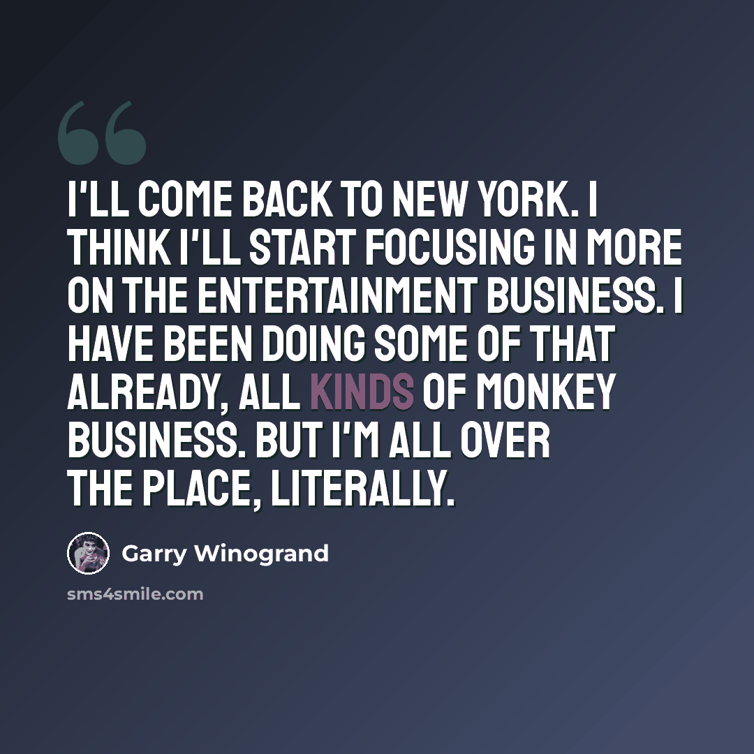 “I'll come back to New York. I think I'll start focusing in more on the entertainment business. I have been doing some of that already, all kinds of monkey business. But I'm all over the place, literally.” quote by Garry Winogrand