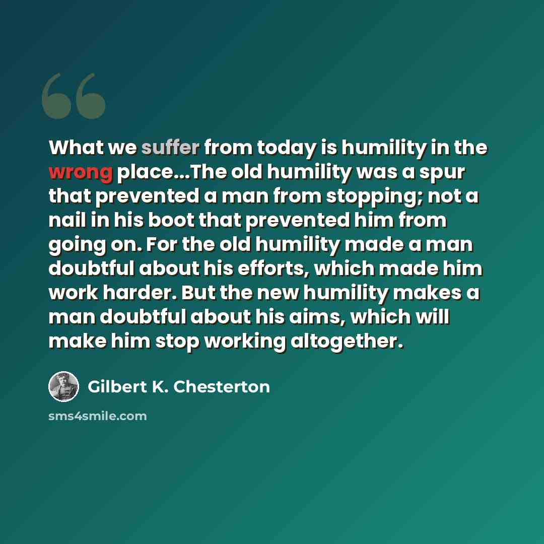“What we suffer from today is humility in the wrong place...The old humility was a spur that prevented a man from stopping; not a nail in his boot that prevented him from going on. For the old humility made a man doubtful about his efforts, which made him work harder. But the new humility makes a…” quote by Gilbert K. Chesterton
