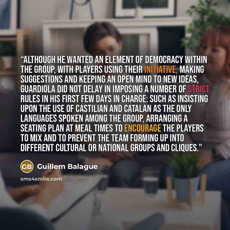 “Although he wanted an element of democracy within the group, with players using their initiative, making suggestions and keeping an open mind to new ideas, Guardiola did not delay in imposing a number of strict rules in his first few days in charge: such as insisting upon the use of Castilian and…” quote by Guillem Balague