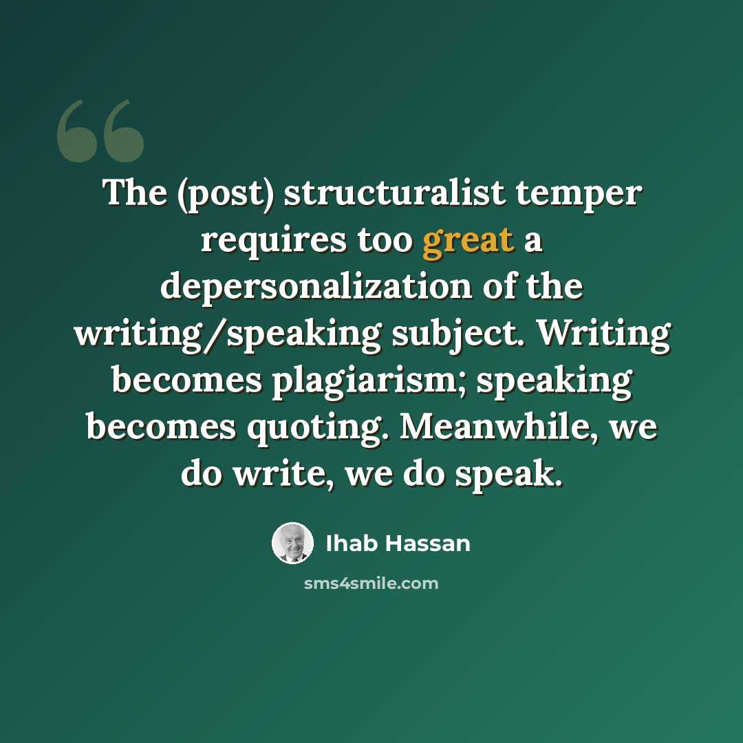 “The (post) structuralist temper requires too great a depersonalization of the writing/speaking subject. Writing becomes plagiarism; speaking becomes quoting. Meanwhile, we do write, we do speak.” quote by Ihab Hassan