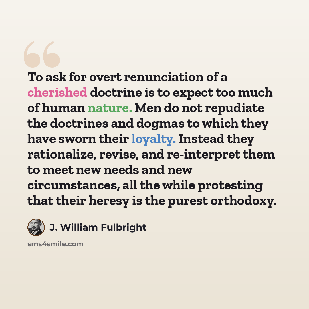 “To ask for overt renunciation of a cherished doctrine is to expect too much of human nature. Men do not repudiate the doctrines and dogmas to which they have sworn their loyalty. Instead they rationalize, revise, and re-interpret them to meet new needs and new circumstances, all the while…” quote by J. William Fulbright
