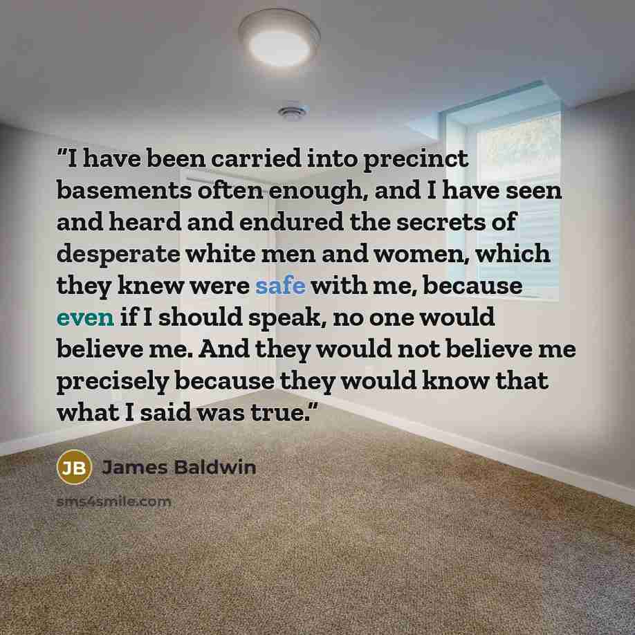 “I have been carried into precinct basements often enough, and I have seen and heard and endured the secrets of desperate white men and women, which they knew were safe with me, because even if I should speak, no one would believe me. And they would not believe me precisely because they would know…” quote by James Baldwin
