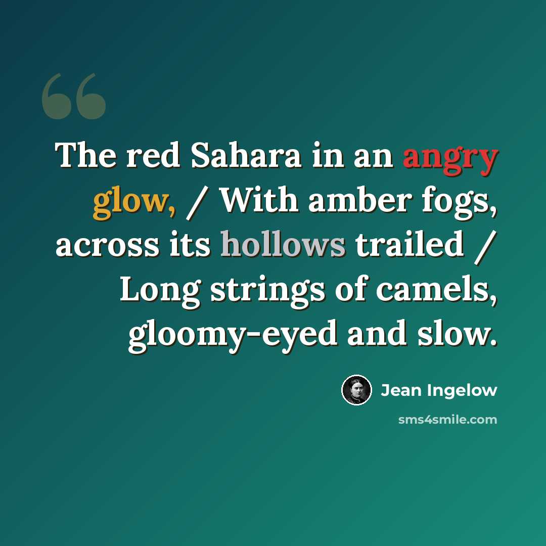 “The red Sahara in an angry glow, / With amber fogs, across its hollows trailed / Long strings of camels, gloomy-eyed and slow.” quote by Jean Ingelow