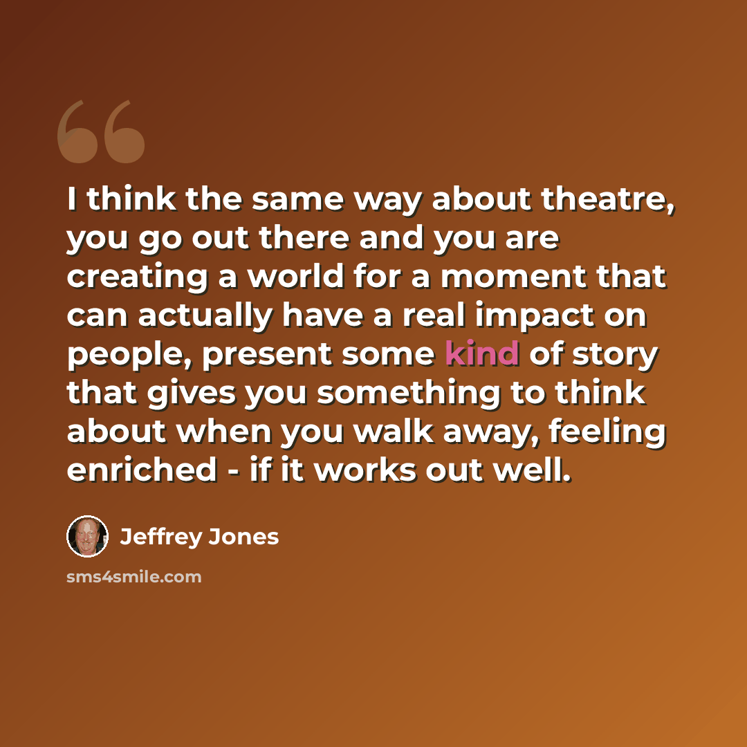 “I think the same way about theatre, you go out there and you are creating a world for a moment that can actually have a real impact on people, present some kind of story that gives you something to think about when you walk away, feeling enriched - if it works out well.” quote by Jeffrey Jones