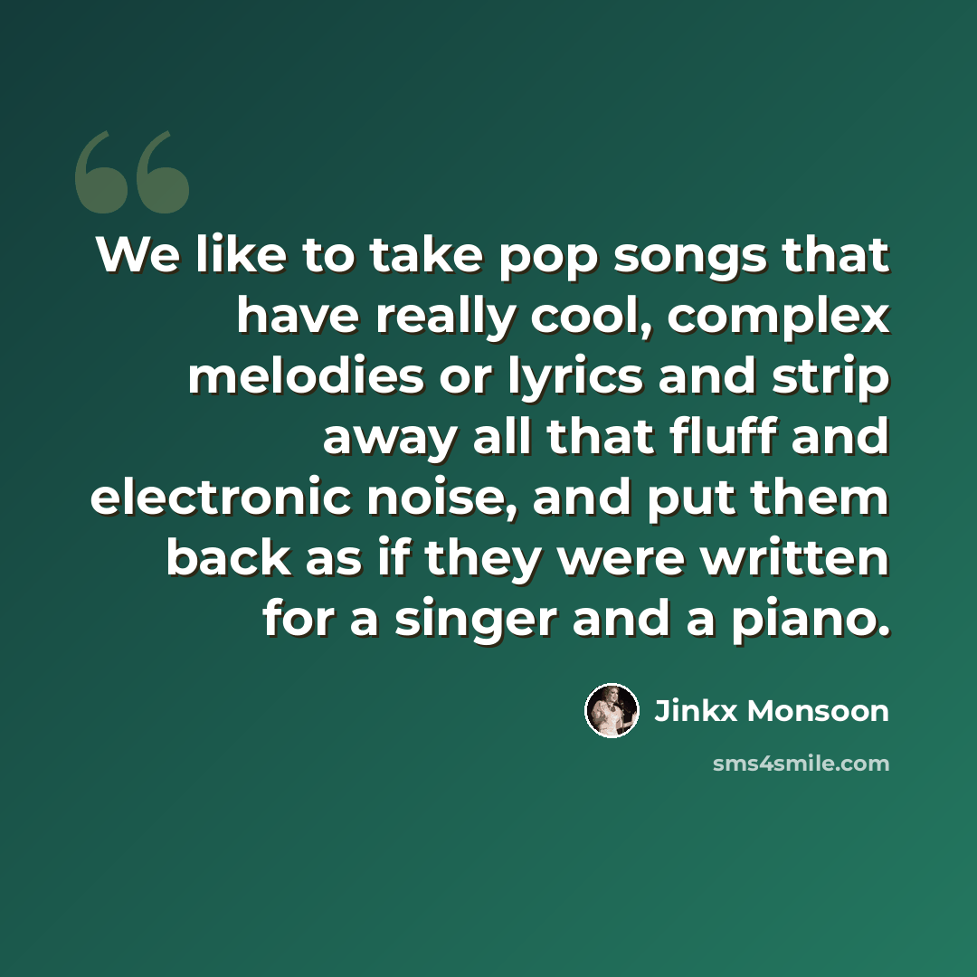 “We like to take pop songs that have really cool, complex melodies or lyrics and strip away all that fluff and electronic noise, and put them back as if they were written for a singer and a piano.” quote by Jinkx Monsoon