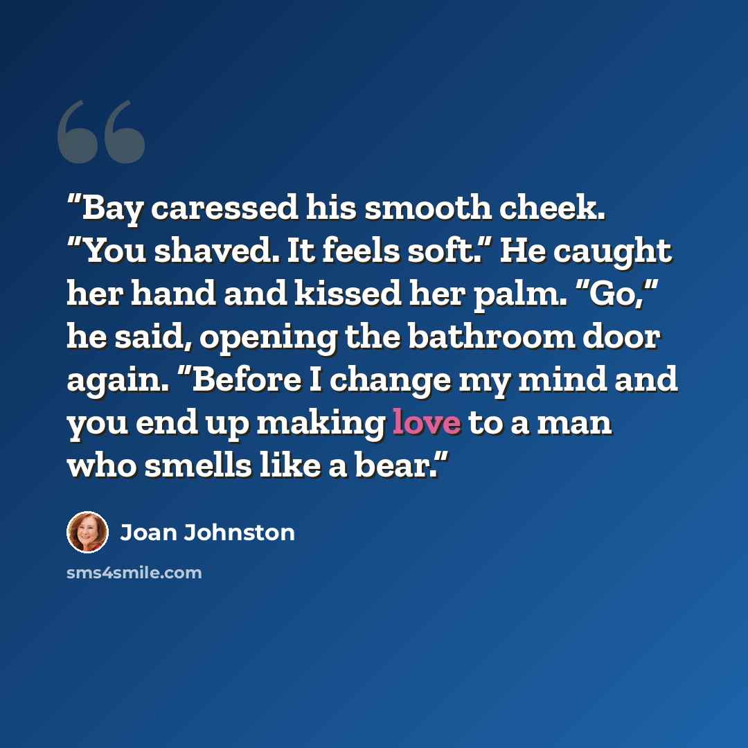 “Bay caressed his smooth cheek. “You shaved. It feels soft.” He caught her hand and kissed her palm. “Go,” he said, opening the bathroom door again. “Before I change my mind and you end up making love to a man who smells like a bear.” quote by Joan Johnston