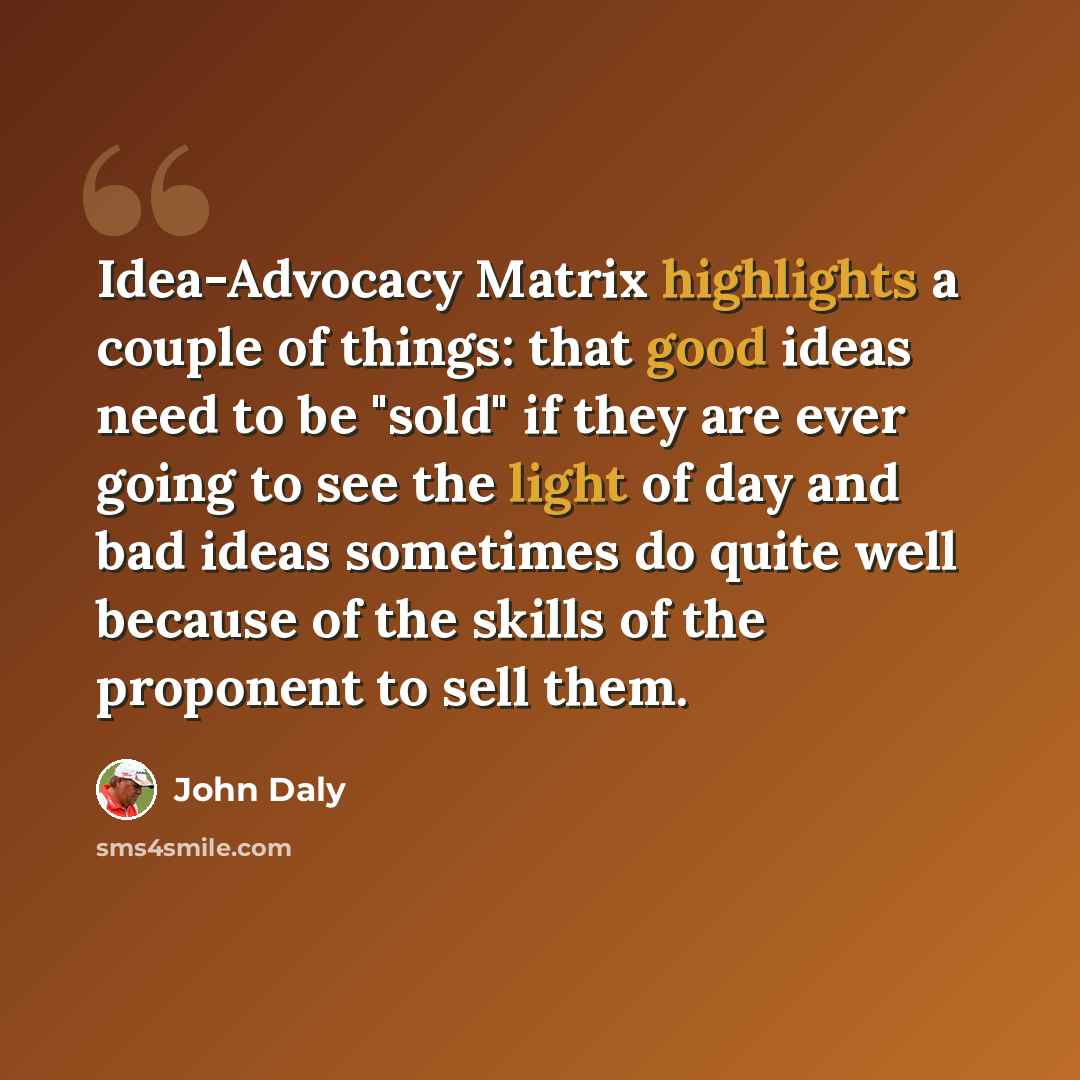 “Idea-Advocacy Matrix highlights a couple of things: that good ideas need to be "sold" if they are ever going to see the light of day and bad ideas sometimes do quite well because of the skills of the proponent to sell them.” quote by John Daly