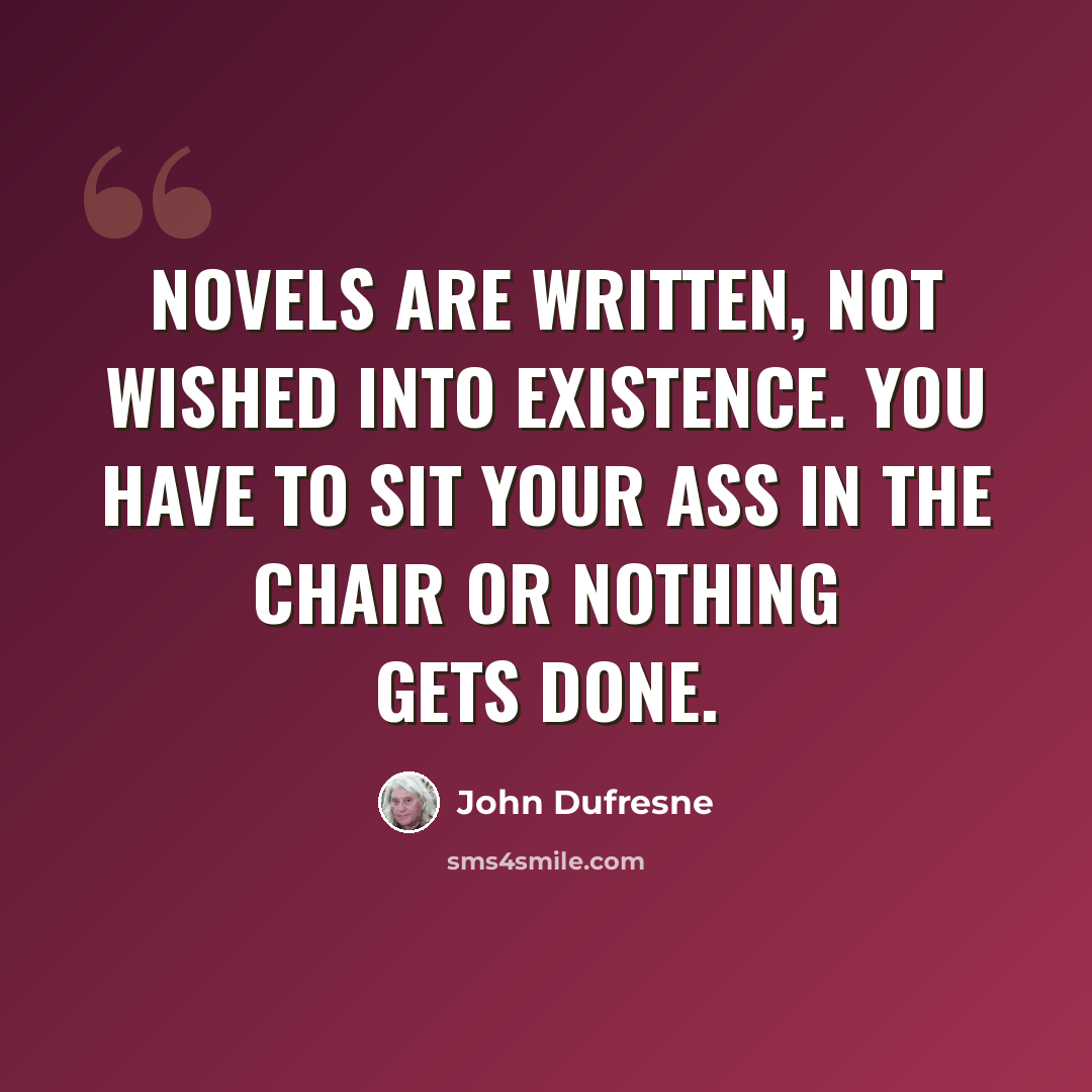“Novels are written, not wished into existence. You have to sit your ass in the chair or nothing gets done.” quote by John Dufresne