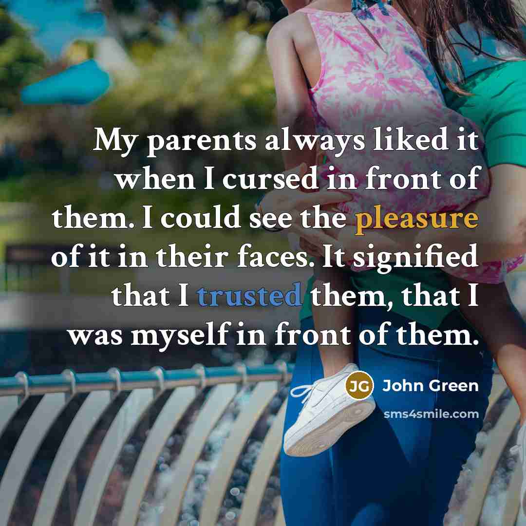 “My parents always liked it when I cursed in front of them. I could see the pleasure of it in their faces. It signified that I trusted them, that I was myself in front of them.” quote by John Green