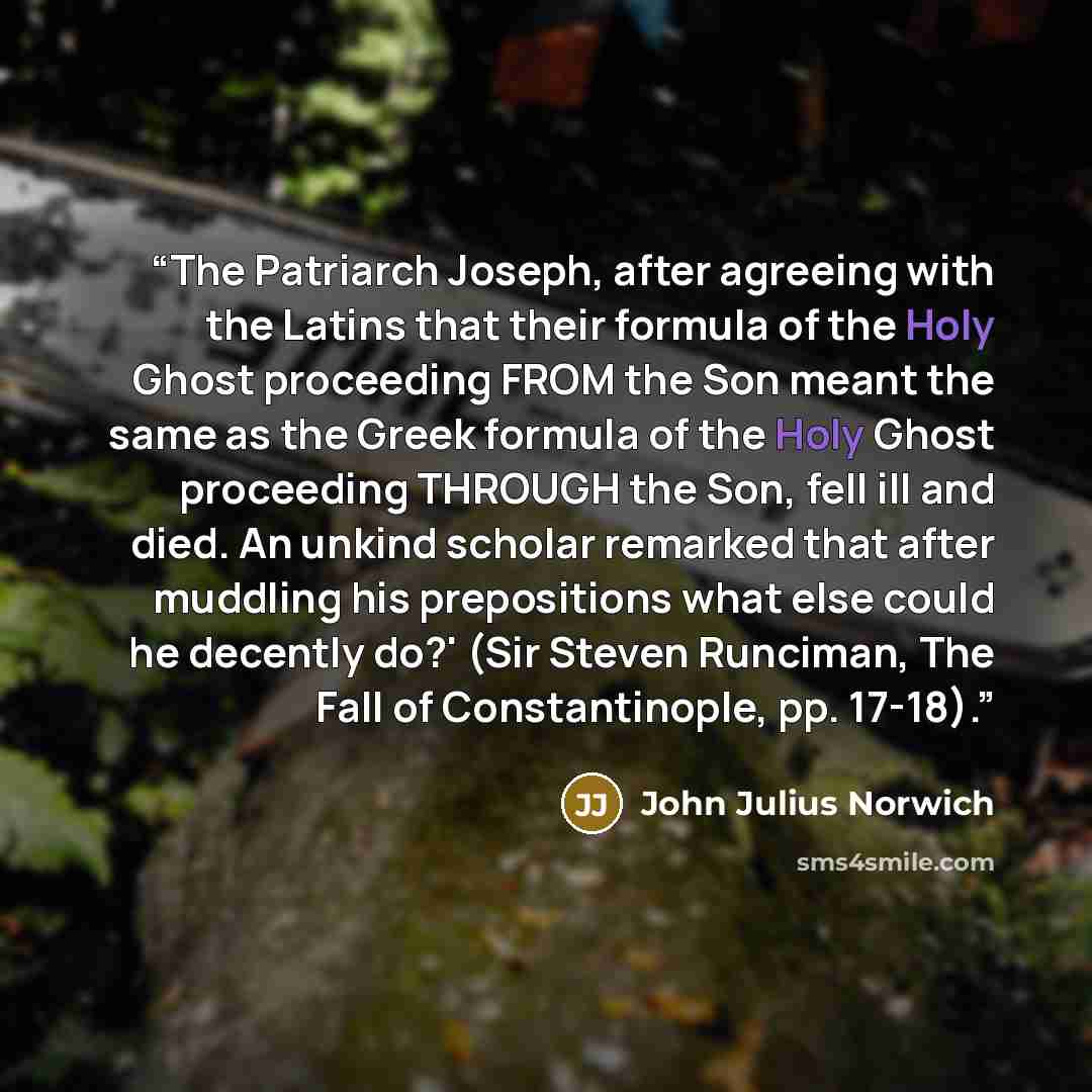 “The Patriarch Joseph, after agreeing with the Latins that their formula of the Holy Ghost proceeding FROM the Son meant the same as the Greek formula of the Holy Ghost proceeding THROUGH the Son, fell ill and died. An unkind scholar remarked that after muddling his prepositions what else could he…” quote by John Julius Norwich