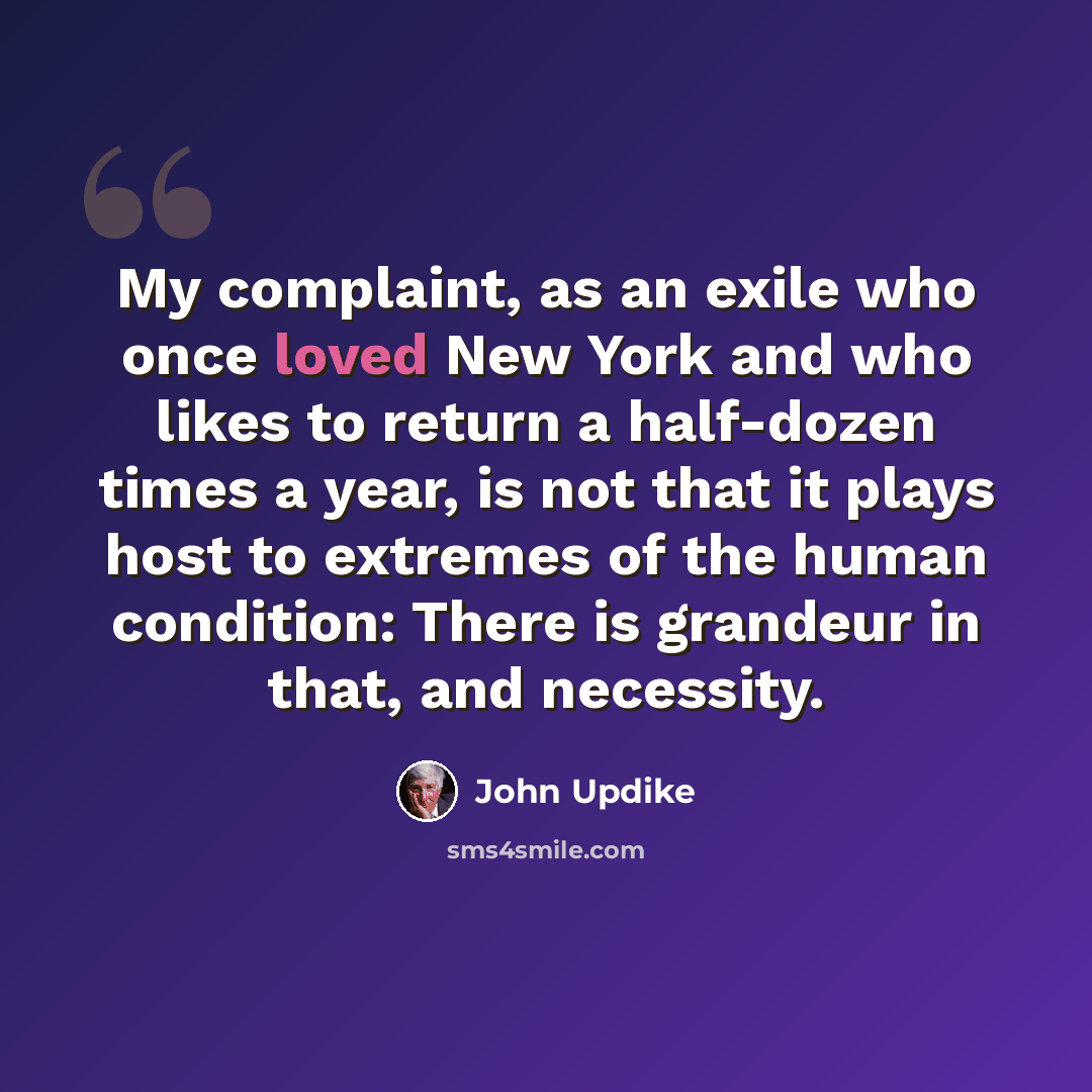 “My complaint, as an exile who once loved New York and who likes to return a half-dozen times a year, is not that it plays host to extremes of the human condition: There is grandeur in that, and necessity.” quote by John Updike