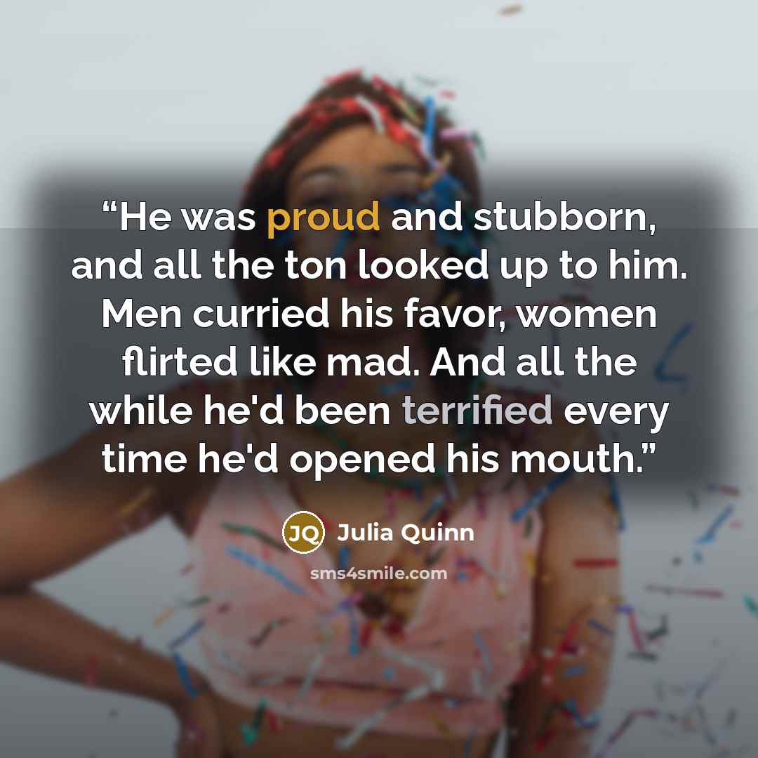 “He was proud and stubborn, and all the ton looked up to him. Men curried his favor, women flirted like mad. And all the while he'd been terrified every time he'd opened his mouth.” quote by Julia Quinn