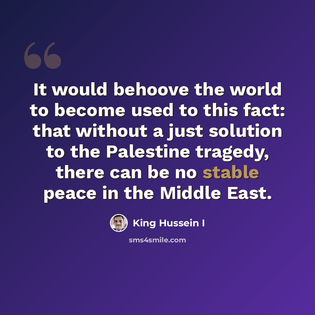 “It would behoove the world to become used to this fact: that without a just solution to the Palestine tragedy, there can be no stable peace in the Middle East.” quote by King Hussein I
