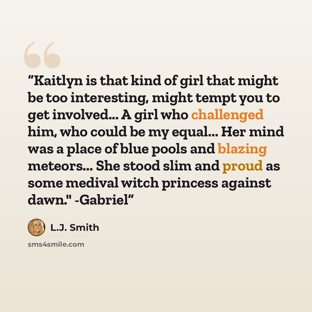 “Kaitlyn is that kind of girl that might be too interesting, might tempt you to get involved... A girl who challenged him, who could be my equal... Her mind was a place of blue pools and blazing meteors... She stood slim and proud as some medival witch princess against dawn." -Gabriel” quote by L.J. Smith