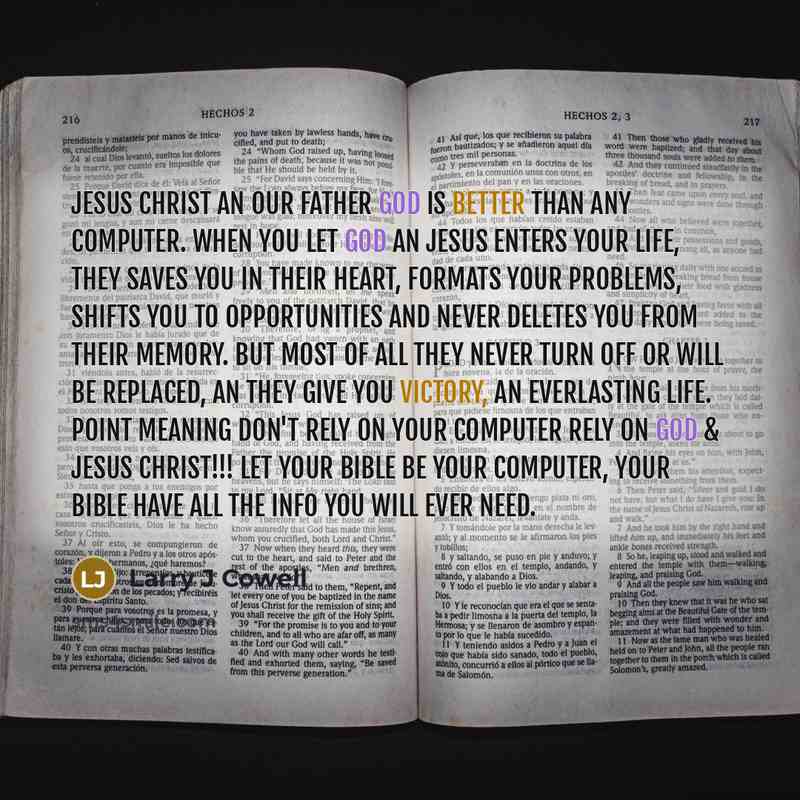 “Jesus Christ an our Father God is better than any computer. When you let God an Jesus enters your life, they saves you in their heart, formats your problems, shifts you to opportunities and never deletes you from their memory. But most of all they never turn off or will be replaced, an they give…” quote by Larry J Cowell