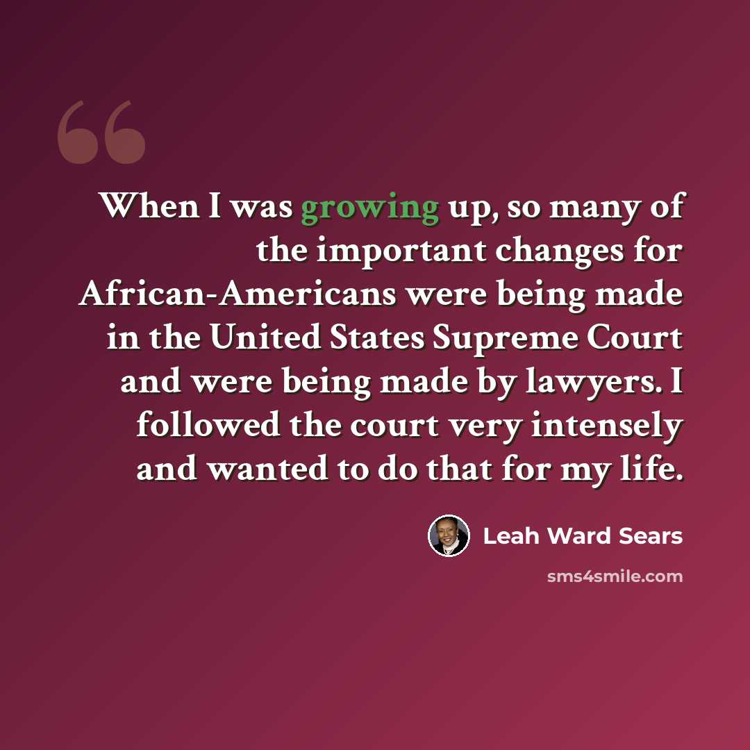 “When I was growing up, so many of the important changes for African-Americans were being made in the United States Supreme Court and were being made by lawyers. I followed the court very intensely and wanted to do that for my life.” quote by Leah Ward Sears