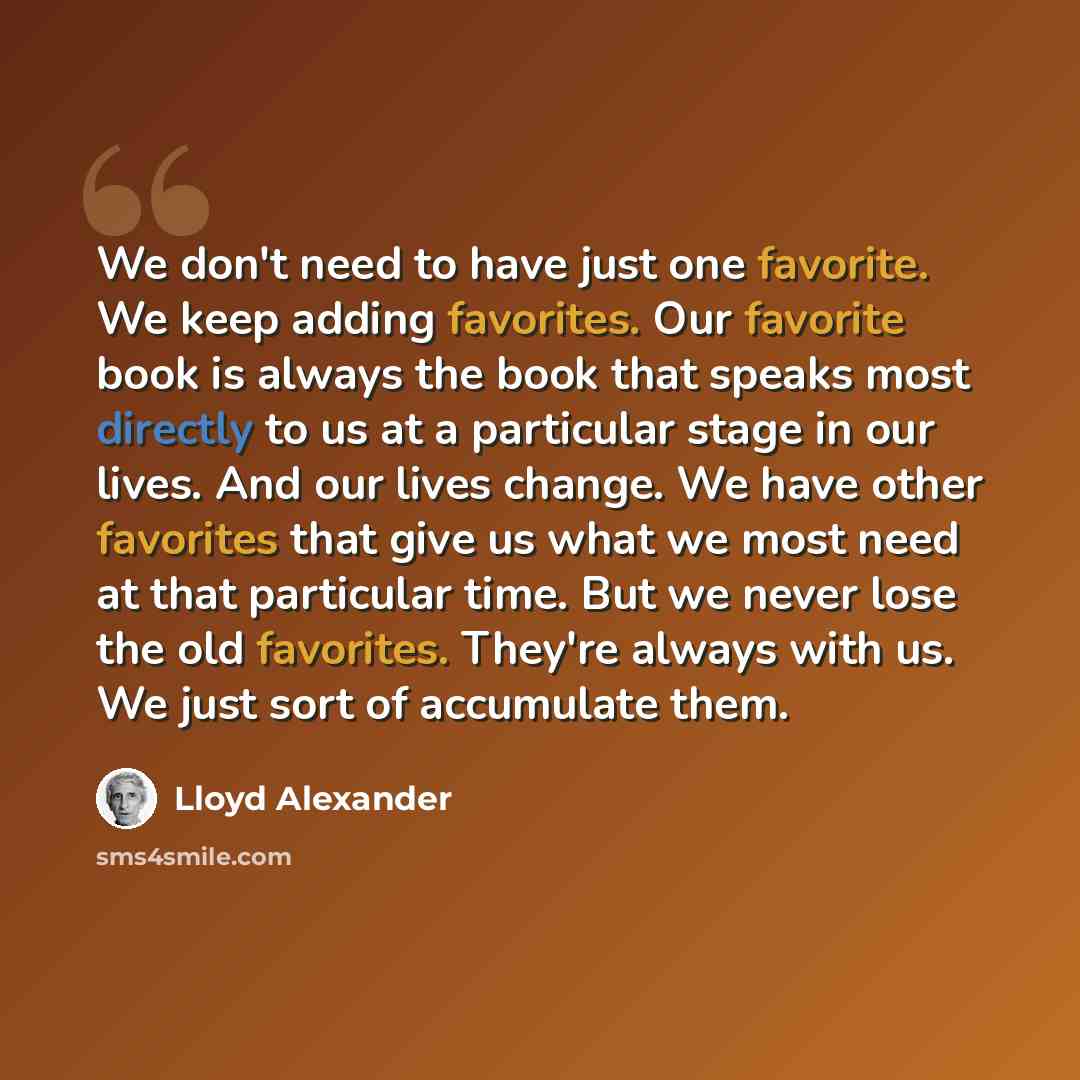 “We don't need to have just one favorite. We keep adding favorites. Our favorite book is always the book that speaks most directly to us at a particular stage in our lives. And our lives change. We have other favorites that give us what we most need at that particular time. But we never lose the…” quote by Lloyd Alexander