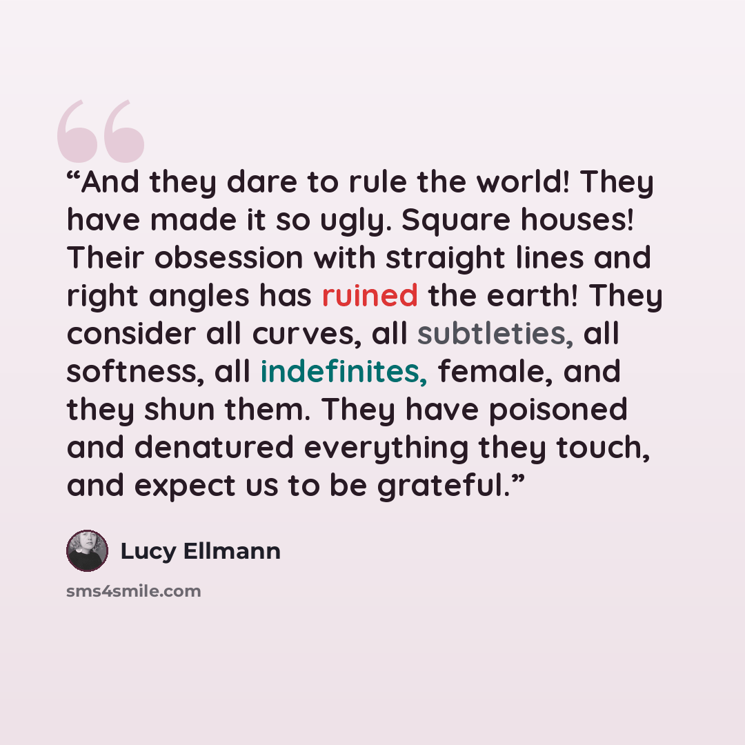 “And they dare to rule the world! They have made it so ugly. Square houses! Their obsession with straight lines and right angles has ruined the earth! They consider all curves, all subtleties, all softness, all indefinites, female, and they shun them. They have poisoned and denatured everything…” quote by Lucy Ellmann