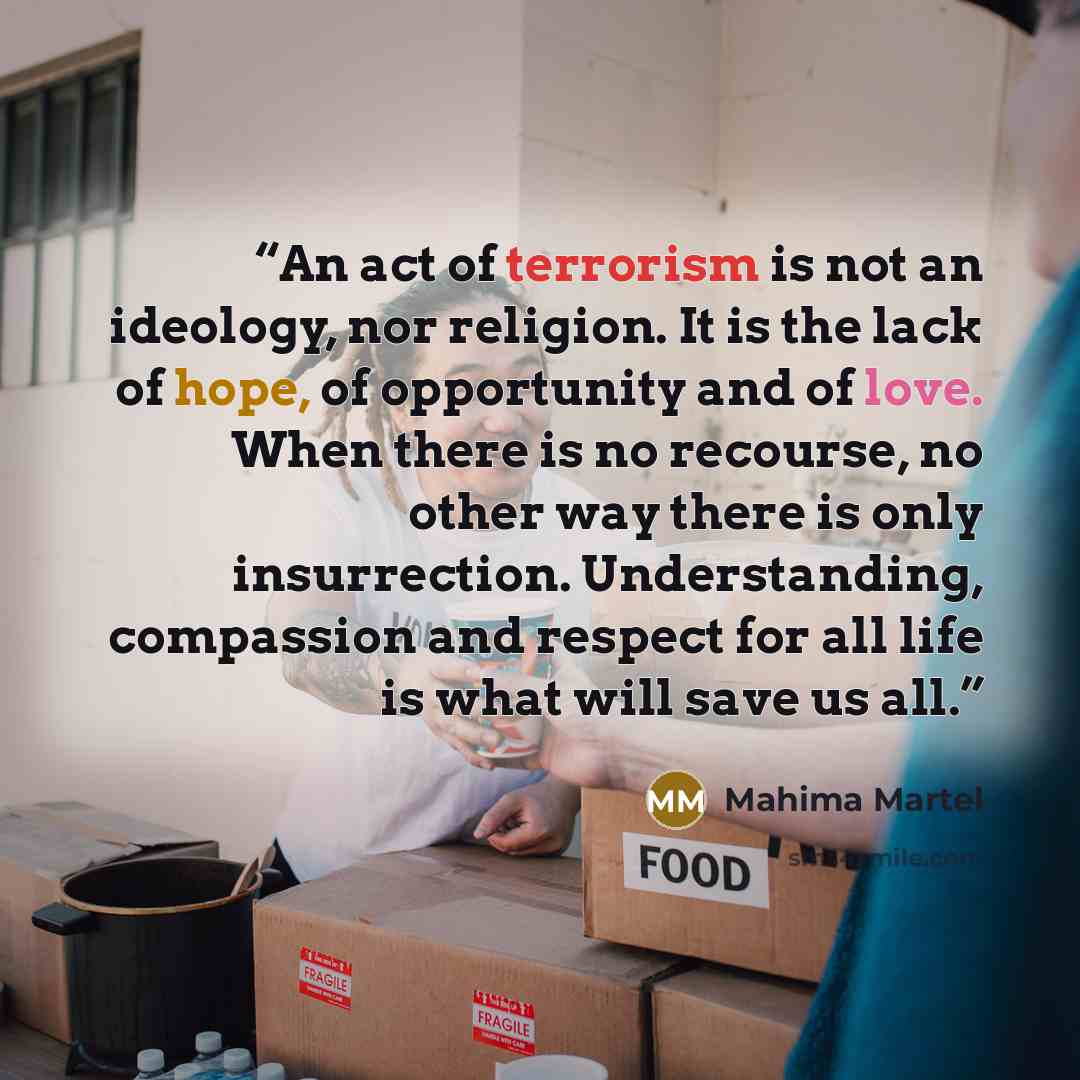“An act of terrorism is not an ideology, nor religion. It is the lack of hope, of opportunity and of love. When there is no recourse, no other way there is only insurrection. Understanding, compassion and respect for all life is what will save us all.” quote by Mahima Martel