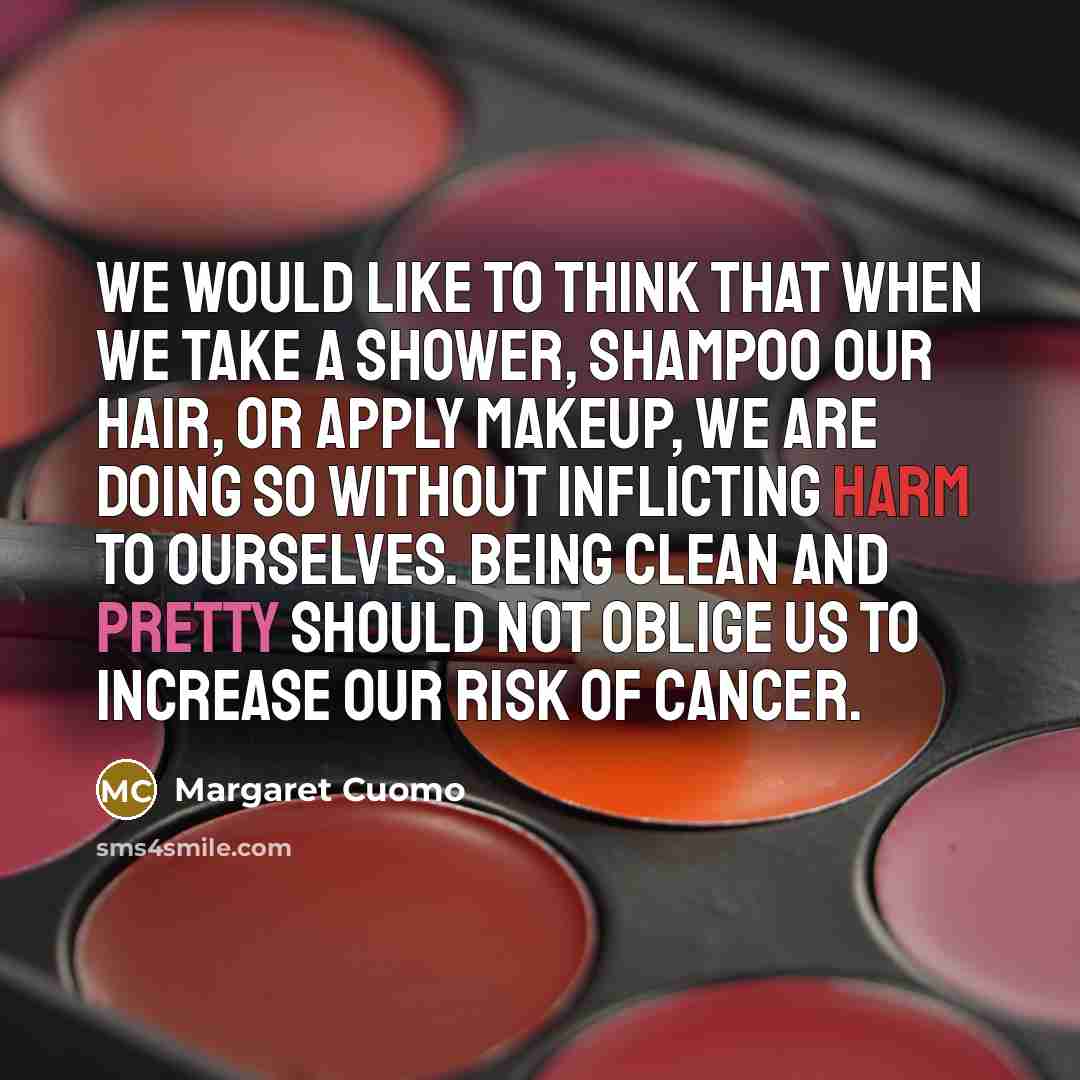 “We would like to think that when we take a shower, shampoo our hair, or apply makeup, we are doing so without inflicting harm to ourselves. Being clean and pretty should not oblige us to increase our risk of cancer.” quote by Margaret Cuomo
